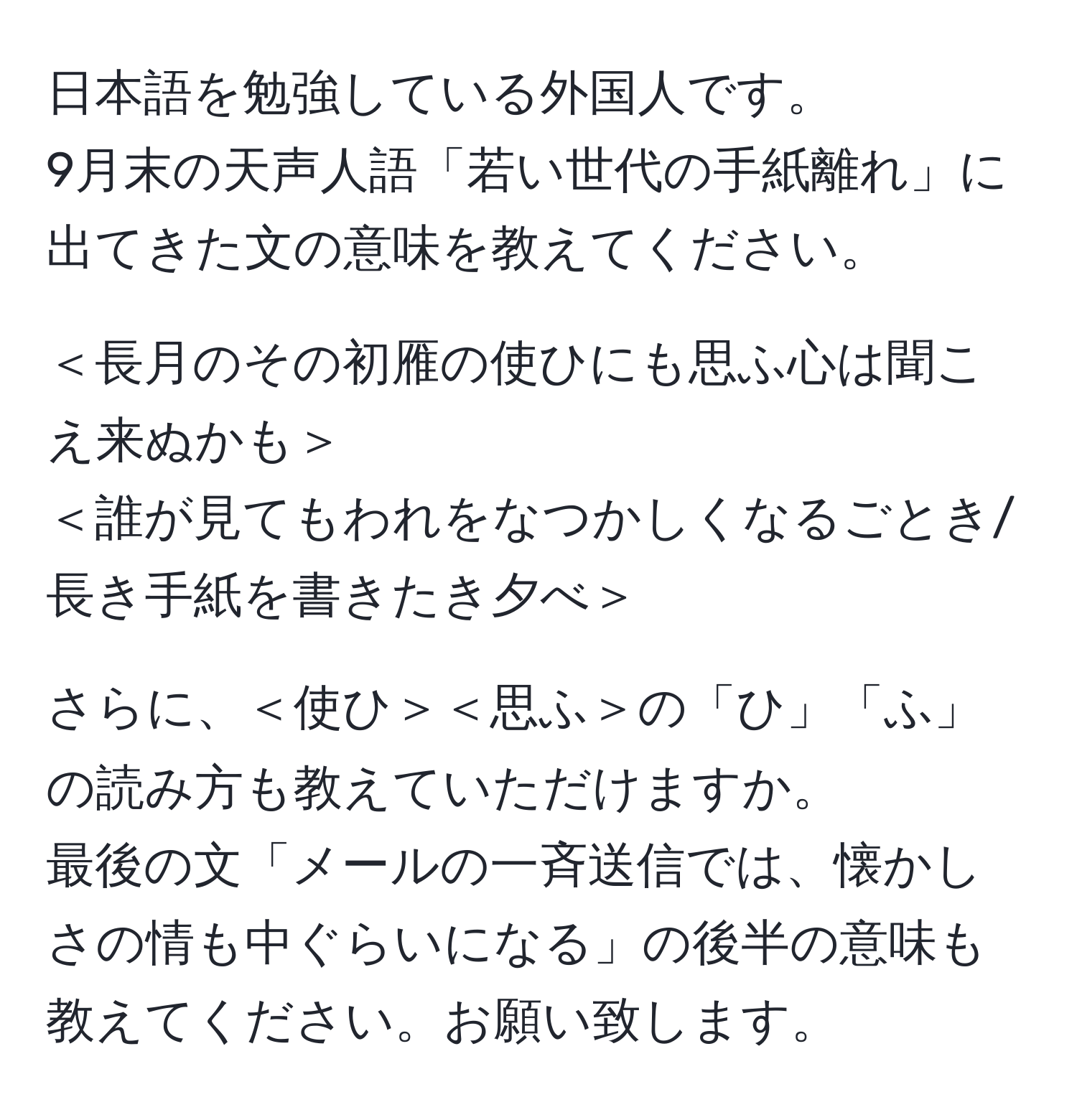 日本語を勉強している外国人です。  
9月末の天声人語「若い世代の手紙離れ」に出てきた文の意味を教えてください。  

＜長月のその初雁の使ひにも思ふ心は聞こえ来ぬかも＞  
＜誰が見てもわれをなつかしくなるごとき/長き手紙を書きたき夕べ＞  

さらに、＜使ひ＞＜思ふ＞の「ひ」「ふ」の読み方も教えていただけますか。  
最後の文「メールの一斉送信では、懐かしさの情も中ぐらいになる」の後半の意味も教えてください。お願い致します。