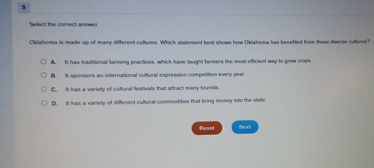 Select the correct answer.
Oklahoma is made up of many different cultures. Which statement best shows how Oklahoma has benefited from these diverse cultures?
A. It has traditional farming practices, which have taught farmers the most efficient way to grow crops.
B. It sponsors an international cultural expression competition every year.
C. It has a variety of cultural festivals that attract many tourists.
D. It has a variety of different cultural commodities that bring money into the state.
Reset Next