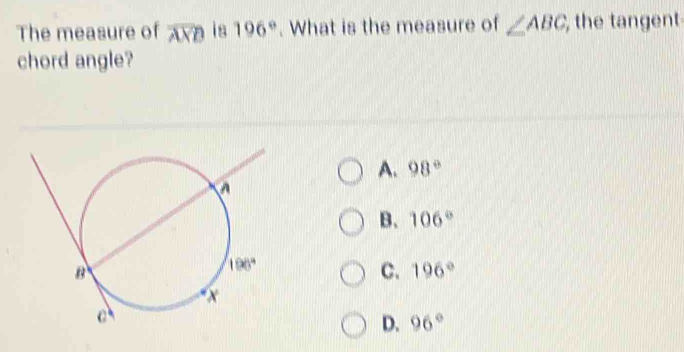 The measure of overline AX is 196°. What is the measure of ∠ ABC , the tangent
chord angle?
A. 98°
B. 106°
C. 196°
D. 96°