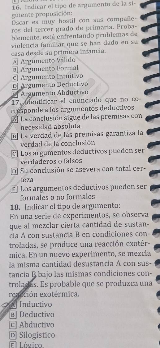 Indicar el tipo de argumento de la si-
guiente proposición:
Oscar es muy hostil con sus compañe-
ros del tercer grado de primaria. Proba-
blemente, está enfrentando problemas de
violencia familiar que se han dado en su
casa desde su primera infancia.
A Argumento Válido
B Argumento Formal
c Argumento Intuitivo
D Argumento Deductivo
Argumento Abductivo
17. identificar el enunciado que no co-
rresponde a los argumentos deductivos
A] La conclusión sigue de las premisas con
necesidad absoluta
B) La verdad de las premisas garantiza la
verdad de la conclusión
C Los argumentos deductivos pueden ser
verdaderos o falsos
D Su conclusión se asevera con total cer-
teza
€ Los argumentos deductivos pueden ser
formales o no formales
18. Indicar el tipo de argumento:
En una serie de experimentos, se observa
que al mezclar cierta cantidad de sustan-
cia A con sustancia B en condiciones con-
troladas, se produce una reacción exotér-
mica. En un nuevo experimento, se mezcla
la misma cantidad desustancia A con sus-
tancia B bajo las mismas condiciones con-
troladas. Es probable que se produzca una
reacción exotérmica.
A Inductivo
B Deductivo
c Abductivo
D Silogístico
E Lógico.