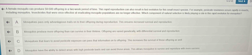 Next 
4 A female mosquito can produce 50-500 offspring in a two-week period of time. This rapid reproduction can also result in fast evolution for this small insect species. For example, pesticide resistance occurs rapidly in insects,
including mosquitos. Insecticides that were once effective at eradicating mosquilo populations are no longer effective. Which component of natural selection is likely playing a role in this rapid evolution for mesqutos
Mosquitoes pass only advantageous traits on to their offspring during reproduction. This ensures increased survival and reproduction
Mosquitos produce more oftspring than can survive in their lifetime. Offspring are varied genetically, with differential survival and reproduction
Mosquitoes that tearn to avoid pesticide exposure can pass that information on to offspring. This increases the survival of those offspring as well
Mosquitos have the ability to detect areas with high pesticide loads and can avoid those areas. This allows mosquitos to survive and reproduce with more success