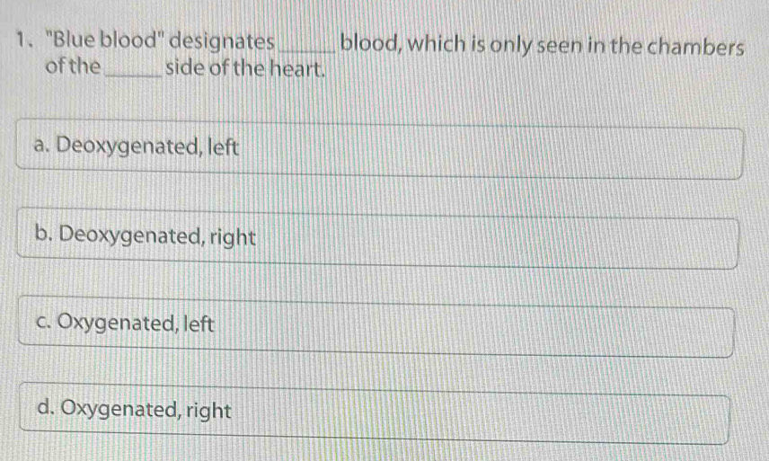 "Blue blood" designates _blood, which is only seen in the chambers
of the_ side of the heart.
a. Deoxygenated, left
b. Deoxygenated, right
c. Oxygenated, left
d. Oxygenated, right