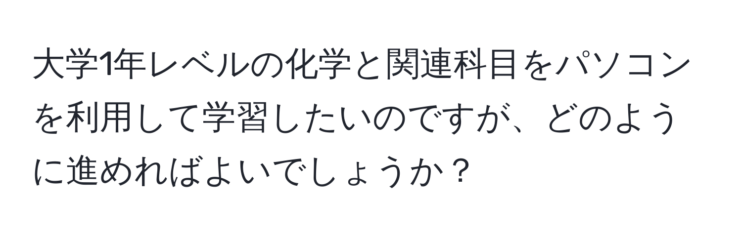 大学1年レベルの化学と関連科目をパソコンを利用して学習したいのですが、どのように進めればよいでしょうか？