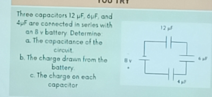 Three capacitors 12 μF, 6μF, and
4μF are connected in series with 
an 8 v battery Determin: 
a. The capacitance of the 
circuit 
b. The charge drawn from the 
battery 
c. The charge on each 
capacitor