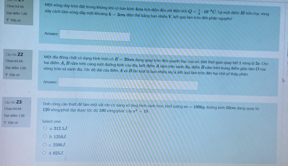 Chua trà lới Một vòng dây tròn đặt trong không khí có bán kính 4em tích điện đều với điện tích Q= 1/9 · 10^(-8)C Tại một điểm M trên trục vòng
Đạt điểm 1,00 dây cách tâm vòng dây một khoảng h=3cm điện thế bảng bao nhiêu V, kết quả làm tròn đến phần nguyên?
Đặt cời
Answer.
Cilu hài 22 Một đĩa đồng chất có dạng hình tròn có R=30cm đang quay tròn đều quanh trục của nó. Biết thời gian quay hết 1 vòng là 2w. Cho
Chưa trả lới hai điểm A, B năm trên cùng một đường kính của đĩa, biết điểm A năm trên vành đĩa, điểm B năm trên trung điểm giữa tâm O của
Đạt điểm 1,00 vòng tròn và vành đĩa. Tốc độ dài của điểm Ả và B lần lượt là bao nhiêu m/s, kết quả làm tròn đến hai chữ số thập phần,
Đệt cờ
Answer:
Cầu hội 23 Tính công cần thiết để làm một vật rần có dang vô lăng hình vành tròn, khối lượng m=100kg đường kính 50cm đang quay từ
Chua trả lời 120 vòng /phút đạt được tốc độ 180 vòng /phút. Lấy x^2=10
Đạt điểm 1,00
Đật cờ Select one:
a. 312.5J.
b. 1250J.
c. 2500J.
d. 625J.