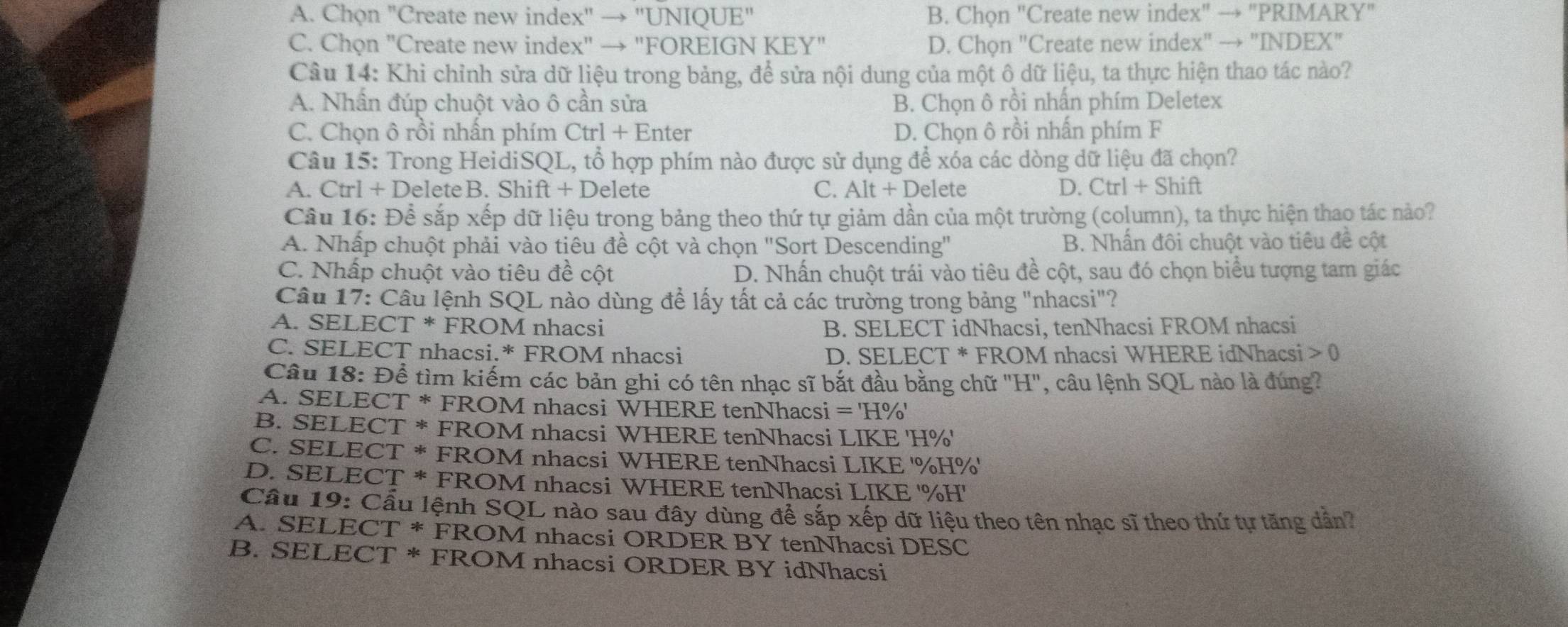 A. Chọn "Create new index" → "UNIQUE" B. Chọn "Create new index" → "PRIMARY"
C. Chọn "Create new index" → "FOREIGN KEY" D. Chọn "Create new index" → "INDEX"
Câu 14: Khi chỉnh sửa dữ liệu trong bảng, để sửa nội dung của một ô dữ liệu, ta thực hiện thao tác nào?
A. Nhần đúp chuột vào ô cần sửa B. Chọn ô rồi nhấn phím Deletex
C. Chọn ô rồi nhấn phím Ctrl + Enter D. Chọn ô rồi nhấn phím F
Câu 15: Trong HeidiSQL, tổ hợp phím nào được sử dụng để xóa các dòng dữ liệu đã chọn?
A. Ctrl + DeleteB. Shift + Delete C. Alt + Delete D. Ctrl + Shift
Cầu 16: Để sắp xếp dữ liệu trọng bảng theo thứ tự giảm dần của một trường (column), ta thực hiện thao tác nảo?
A. Nhấp chuột phải vào tiêu đề cột và chọn "Sort Descending" B. Nhấn đôi chuột vào tiêu đề cột
C. Nhấp chuột vào tiêu đề cột D. Nhấn chuột trái vào tiêu đề cột, sau đó chọn biểu tượng tam giác
Câu 17: Câu lệnh SQL nào dùng để lấy tất cả các trường trong bảng "nhacsi"?
A. SELECT * FROM nhacsi B. SELECT idNhacsi, tenNhacsi FROM nhacsi
C. SELECT nhacsi.* FROM nhacsi D. SELECT * FROM nhacsi WHERE idNhacsi 0
Câu 18: Để tìm kiếm các bản ghi có tên nhạc sĩ bắt đầu bằng chữ "H", câu lệnh SQL nào là đúng?
A. SELECT * FROM nhacsi WHERE tenNhacsi =H%
B. SELECT * FROM nhacsi WHERE tenNhacsi LIKE 'H%'
C. SELECT * FROM nhacsi WHERE tenNhacsi LIKE '%H%'
D. SELECT * FROM nhacsi WHERE tenNhacsi LIKE '%H'
Cầu 19: Cầu lệnh SQL nào sau đây dùng để sắp xếp dữ liệu theo tên nhạc sĩ theo thứ tự tăng dẫn?
A. SELECT * FROM nhacsi ORDER BY tenNhacsi DESC
B. SELECT * FROM nhacsi ORDER BY idNhacsi