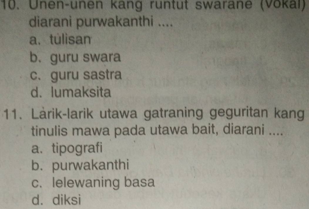 Unen-unen kang runtut swarane (Vokal)
diarani purwakanthi ....
a. túlisan
b. guru swara
c、 guru sastra
d. lumaksita
11. Làrik-larik utawa gatraning geguritan kang
tinulis mawa pada utawa bait, diarani ....
a. tipografi
b. purwakanthi
c. lelewaning basa
d. diksi