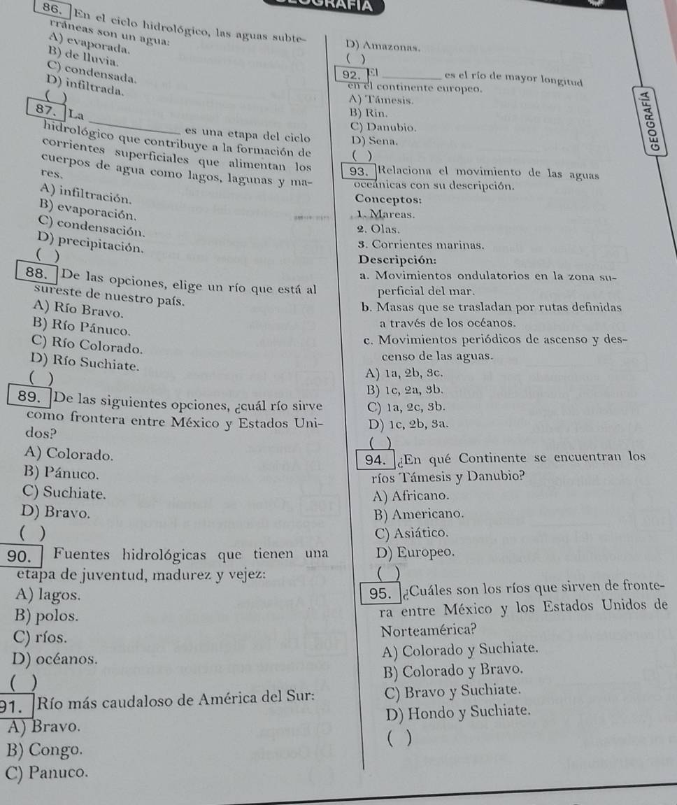 GRAFIA
86. ]En el ciclo hidrológico, las aguas subte-
rráneas son un agua:
A) evaporada.
D) Amazonas.
B) de lluvia.
( )
C) condensada.
92. _es el río de mayor longitud
D) infiltrada.
en el continente europeo.
(
A) Támesis.
_
87. La B) Rin.
C) Danubio.
es una etapa del ciclo D) Sena.
ξ
hidrológico que contribuye a la formación de  )
corrientes superficiales que alimentan los 93. Relaciona el movimiento de las aguas
cuerpos de agua como lagos, lagunas y ma- occánicas con su descripción.
res.
A) infiltración.
Conceptos:
B) evaporación.
…,… … 1. Mareas.
C) condensación.
2. Olas.
D) precipitación.
. Corrientes marinas.
( )
Descripción:
a. Movimientos ondulatorios en la zona su-
88. ]De las opciones, elige un río que está al perficial del mar.
sureste de nuestro país.
A) Río Bravo.
b. Masas que se trasladan por rutas definidas
a través de los océanos.
B) Río Pánuco.
c. Movimientos periódicos de ascenso y des-
C) Río Colorado.
censo de las aguas.
D) Río Suchiate.
( )
A) 1a, 2b, 3c.
B) 1c, 2a, 3b.
89. De las siguientes opciones, ¿cuál río sirve C) 1a, 2c, 3b.
como frontera entre México y Estados Uni- D) 1c, 2b, 3a.
dos?
( )
A) Colorado.
94. ¿En qué Continente se encuentran los
B) Pánuco.
ríos Támesis y Danubio?
C) Suchiate. A) Africano.
D) Bravo. B) Americano.
( ) C) Asiático.
90.  Fuentes hidrológicas que tienen una D) Europeo.
etapa de juventud, madurez y vejez: ( )
A) lagos.
95. ¿Cuáles son los ríos que sirven de fronte-
B) polos. ra entre México y los Estados Unidos de
C) ríos. Norteamérica?
D) océanos. A) Colorado y Suchiate.
( ) B) Colorado y Bravo.
91. Río más caudaloso de América del Sur: C) Bravo y Suchiate.
D) Hondo y Suchiate.
A) Bravo. ( )
B) Congo.
C) Panuco.