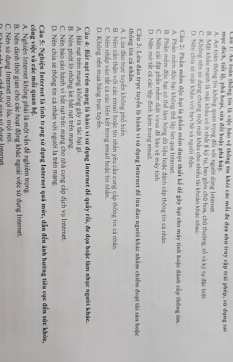 Cau 1: An toàn thông tin là việc bảo vệ thông tin khỏi các mối đe dọa như truy cập trái phép, sử dụng sai
mục đích, tiết lộ, phá hoại, sửa đổi hoặc phá hủy.
A. An toàn thông tin không quan trọng đối với người dùng Internet.
B. Mật khầu mạnh là mật khẩu có ít nhất 8 ký tự, bao gồm chữ hoa, chữ thường, số và ký tự đặc biệt.
C. Không nên sử dụng chung một mật khẩu cho nhiều tài khoản khác nhau.
D. Nên chia sẻ mật khẩu với bạn bè và người thân.
Câu 2: Phần mềm độc hại là phần mềm được thiết kế để gây hại cho máy tính hoặc đánh cắp thông tin.
A. Phần mềm độc hại không thể lây lan qua Internet.
B. Phần mềm độc hại có thể làm hỏng dữ liệu hoặc đánh cắp thông tin cá nhân.
C. Nên cài đặt phần mềm diệt virus để bảo vệ máy tính.
D. Nên mở tất cả các tệp đính kèm trong email.
Câu 3: Lừa đảo trực tuyến là hành vi sử dụng Internet để lừa đảo người khác nhằm chiếm đoạt tài sản hoặc
thông tin cá nhân.
A. Lừa đảo trực tuyến không phổ biến.
B. Nên cần thận với các email hoặc tin nhắn yêu cầu cung cấp thông tin cá nhân.
C. Nên nhấp vào tất cả các liên kết trong email hoặc tin nhắn.
D. Không nên mua hàng trực tuyến.
Câu 4: Bắt nạt trên mạng là hành vi sử dụng Internet để quấy rối, đe dọa hoặc làm nhục người khác.
A. Bắt nạt trên mạng không gây ra tác hại gì.
B. Nên phót lờ những kẻ bắt nạt trên mạng.
C. Nên báo cáo hành vi bắt nạt trên mạng cho nhà cung cấp dịch vụ Internet.
D. Nên chia sẻ thông tin cá nhân với người lạ trên mạng.
Câu 5: Nghiện Internet là tình trạng sử dụng Internet quá mức, dẫn đến ảnh hưởng tiêu cực đến sức khỏe,
công việc và các mối quan hệ.
A. Nghiện Internet không phải là một vấn đề nghiêm trọng.
B. Nên dành thời gian cho các hoạt động khác ngoài việc sử dụng Internet.
C. Nên sử dụng Internet mọi lúc mọi nơi.
shế thời gian sử dụng Internet.