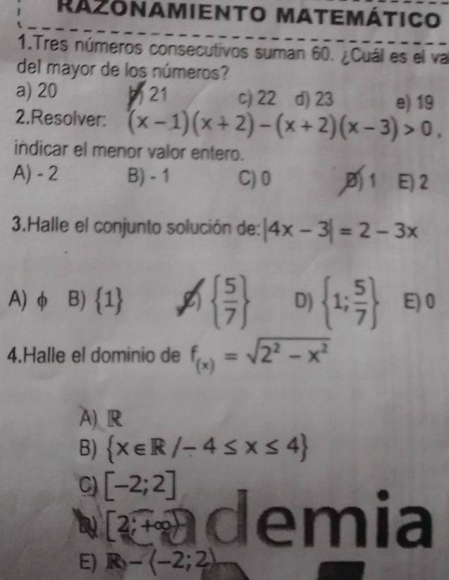 Razonamiento matemático
1.Tres números consecutivos suman 60. ¿Cuál es el va
del mayor de los números?
a) 20 21 c) 22 d) 23 e) 19
2.Resolver: (x-1)(x+2)-(x+2)(x-3)>0, 
indicar el menor valor entero.
A) - 2 B) - 1 C) 0 1 E) 2
3.Halle el conjunto solución de: |4x-3|=2-3x
  5/7 
A) φ B)  1 D)  1; 5/7  E) 0
4.Halle el dominio de f_(x)=sqrt(2^2-x^2)
A) R
B)  x∈ R/-4≤ x≤ 4
C) [-2;2]
by 2;+∈fty demia
E) R-langle -2;2rangle