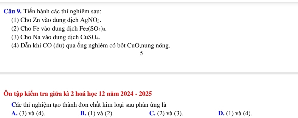 Tiến hành các thí nghiệm sau:
(1) Cho Zn vào dung dịch AgNO_3. 
(2) Cho Fe vào dung dịch Fe_2(SO_4)_3. 
(3) Cho Na vào dung dịch CuSO_4. 
(4) Dẫn khí CO (dư) qua ống nghiệm có bột CuO,nung nóng.
5
Ôn tập kiểm tra giữa kì 2 hoá học 12 năm 2024 - 2025
Các thí nghiệm tạo thành đơn chất kim loại sau phản ứng là
A. (3) và (4). B. (1) và (2). C. (2) và (3). D. (1) và (4).