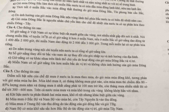 Cg Của nệt độ nằm lạnh nhất và năm nóng nhất so với trị số trung bình. #  Cuờng độ thất thường Câ
#) Gió mùa Đông Bắc làm thời tiết miền Bắc nước ta có nửa đầu mùa đông lạnh khô, nửa sau lạnh ẩm pha
() Thời tiết ở miền Bắc vào mùa đông thất thường do gió mùa Đông Bắc, Tín phong bán cầu Bắc, nh
frông. e) Do ảnh hưởng của gió mùa Đông Bắc nên vùng lãnh thổ phía Bắc nước ta có biên độ nhiệt năm cao.
vǎ
d) Gió mùa Đông Bắc là nguyên nhân chủ yếu làm cho chế độ nhiệt của nước ta có sự phần hóa theo
chiều Đông - Tây,
kh
Câu 4. Cho thông tin sau:
Số giờ nằng ở Việt Nam có sự khác biệt rất mạnh giữa các vùng, nơi nhiều nhất gấp đôi nới ít nhất. Nói
chung miền Bắc vĩ tuyến 16^0B có số giờ nắng ít hơn ở miền Nam, nếu ở miền Bắc số giờ nắng dao động từ C
1 400 đến 2 000 giờ, thì miền Nam dao động từ 2 000 đến 3 000 giờ. Trong mỗi miền lại có sự phân hóa
riêng. n
a) Do nằm trong vùng nội chí tuyến nên nước ta có tổng số giờ nằng lớn.
b) Số giờ nắng thay đổi từ bắc vào nam do sự thay đổi của góc nhập xạ và ảnh hưởng của địa hình.
c) Giờ nắng có sự khác nhau trên lãnh thổ chủ yếu do hoạt động của gió mùa Đông Bắc và vị trí.
d) Miền Nam có số giờ nắng lớn hơn miền bắc do vị trí và không chịu ảnh hưởng của gió mùa Đông
Bắc.
Câu 5. Cho thông tin sau:
Điểm nổi bật nữa của chế độ mưa ở nước ta là mưa theo mùa, do gió mùa mùa đông khô, tương phản
với gió mùa mùa hạ ẩm. Mùa khô mưa ít, có tháng không mưa giọt nào, còn mùa mưa thì chiếm đến 80 -
85% lượng mưa năm và tháng mưa ít nhất cũng phải từ 100 mm trở lên, còn tháng mưa nhiều nhất thì có
thể tới 300 - 600 mm. Trên cả nước mùa mưa và mùa khô trong các vùng không khớp hẵn với nhau.
a) Khí hậu nước ta phân thành hai mùa mưa, khô rõ rệt nhưng khác biệt giữa các vùng.
b) Mùa mưa ở Bắc Bộ và Nam Bộ vào mùa hè, còn Tây Nguyên là vào thu đông.
c) Mùa mưa ở Trung Bộ vào thu đông do tác động của gió đông bắc và gió TBg.
d) Nam Bộ có mùa khô sâu sắc hơn Bắc Bộ do tác động của vị trí, gió mùa Tây Nam.