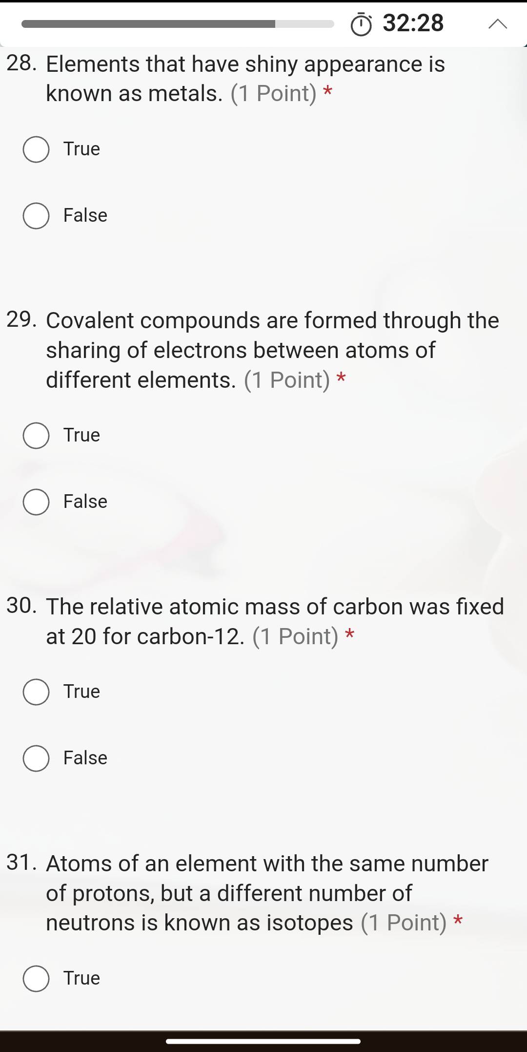 32:28 
28. Elements that have shiny appearance is
known as metals. (1 Point) *
True
False
29. Covalent compounds are formed through the
sharing of electrons between atoms of
different elements. (1 Point) *
True
False
30. The relative atomic mass of carbon was fixed
at 20 for carbon- 12. (1 Point) *
True
False
31. Atoms of an element with the same number
of protons, but a different number of
neutrons is known as isotopes (1 Point) *
True