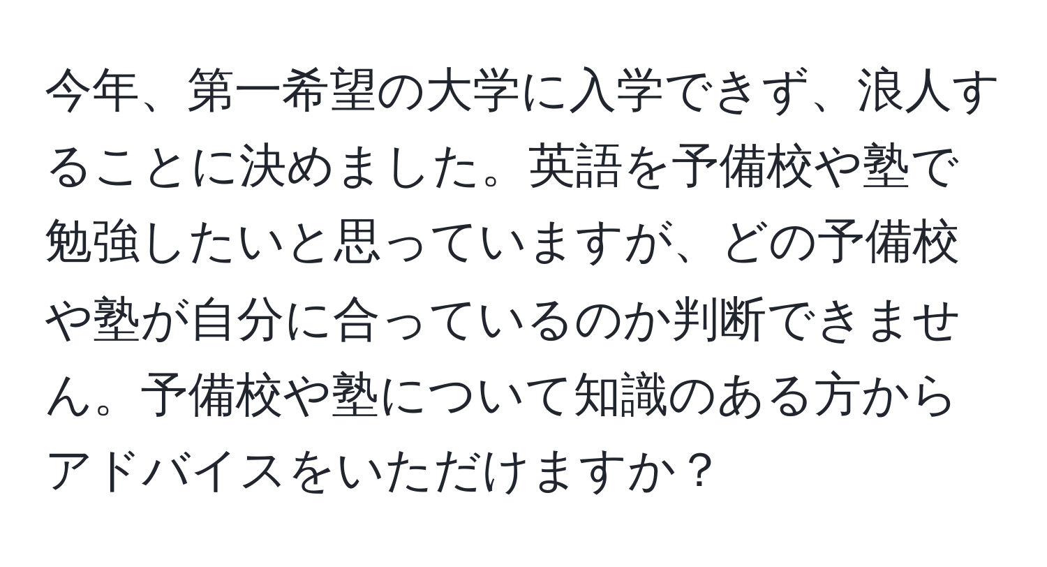 今年、第一希望の大学に入学できず、浪人することに決めました。英語を予備校や塾で勉強したいと思っていますが、どの予備校や塾が自分に合っているのか判断できません。予備校や塾について知識のある方からアドバイスをいただけますか？