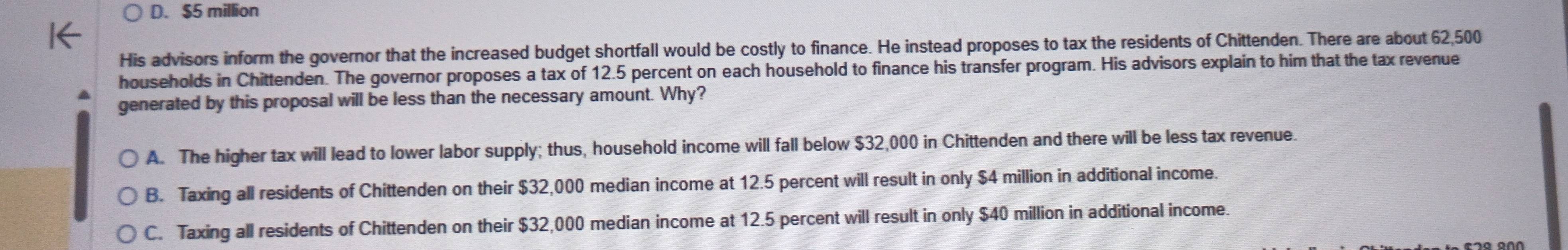 D. $5 million
His advisors inform the governor that the increased budget shortfall would be costly to finance. He instead proposes to tax the residents of Chittenden. There are about 62,500
households in Chittenden. The governor proposes a tax of 12.5 percent on each household to finance his transfer program. His advisors explain to him that the tax revenue
generated by this proposal will be less than the necessary amount. Why?
A. The higher tax will lead to lower labor supply; thus, household income will fall below $32,000 in Chittenden and there will be less tax revenue.
B. Taxing all residents of Chittenden on their $32,000 median income at 12.5 percent will result in only $4 million in additional income.
C. Taxing all residents of Chittenden on their $32,000 median income at 12.5 percent will result in only $40 million in additional income.