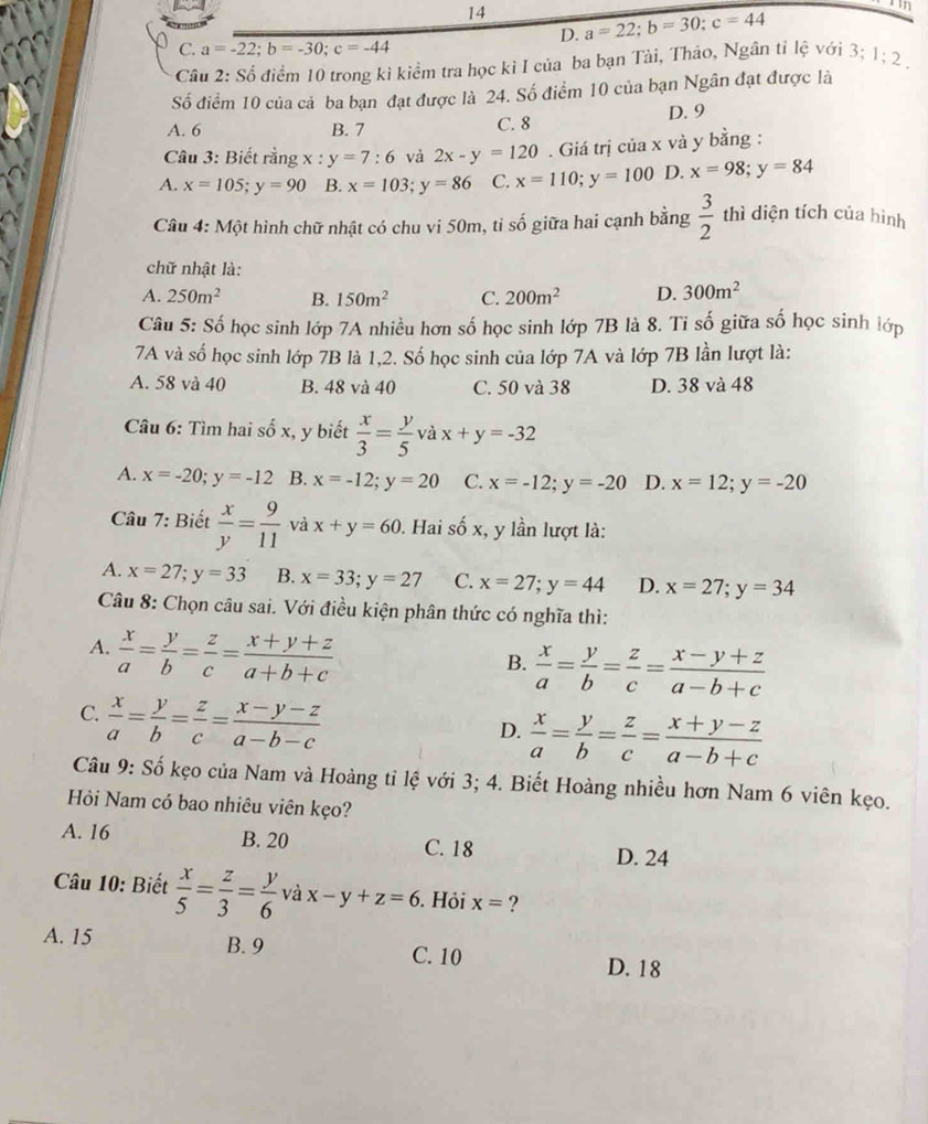 14 a=22;b=30;c=44
n
D.
C. a=-22;b=-30;c=-44
Câu 2: Số điểm 10 trong kì kiểm tra học kì I của ba bạn Tài, Thảo, Ngân tỉ lệ với 3; 1;2.
Số điểm 10 của cả ba bạn đạt được là 24. Số điểm 10 của bạn Ngân đạt được là
A. 6 B. 7 C. 8 D. 9
Câu 3: Biết rằng x:y=7:6 và 2x-y=120. Giá trị của x và y bằng :
A. x=105;y=90 B. x=103;y=86 C. x=110;y=100 D. x=98;y=84
Câu 4: Một hình chữ nhật có chu vi 50m, tỉ số giữa hai cạnh bằng  3/2  thì diện tích của hình
chữ nhật là:
A. 250m^2 B. 150m^2 C. 200m^2 D. 300m^2
Câu 5: Số học sinh lớp 7A nhiều hơn số học sinh lớp 7B là 8. Tỉ số giữa số học sinh lớp
7A và số học sinh lớp 7B là 1,2. Số học sinh của lớp 7A và lớp 7B lần lượt là:
A. 58 và 40 B. 48 và 40 C. 50 và 38 D. 38 và 48
Câu 6: Tìm hai số x, y biết  x/3 = y/5 v x+y=-32
A. x=-20;y=-12 B. x=-12;y=20 C. x=-12;y=-20 D. x=12;y=-20
Câu 7: Biết  x/y = 9/11  V dot ax+y=60. Hai số x, y lần lượt là:
A. x=27;y=33 B. x=33;y=27 C. x=27;y=44 D. x=27;y=34
Câu 8: Chọn câu sai. Với điều kiện phân thức có nghĩa thì:
A.  x/a = y/b = z/c = (x+y+z)/a+b+c 
B.  x/a = y/b = z/c = (x-y+z)/a-b+c 
C.  x/a = y/b = z/c = (x-y-z)/a-b-c 
D.  x/a = y/b = z/c = (x+y-z)/a-b+c 
Câu 9: Số kẹo của Nam và Hoàng tỉ lệ với 3; 4. Biết Hoàng nhiều hơn Nam 6 viên kẹo.
Hỏi Nam có bao nhiêu viên kẹo?
A. 16 B. 20 C. 18 D. 24
Câu 10: Biết  x/5 = z/3 = y/6  và x-y+z=6. Hỏi x= ?
A. 15 B. 9 C. 10
D. 18