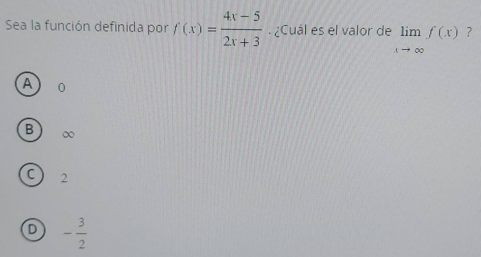 Sea la función definida por f(x)= (4x-5)/2x+3 . ¿Cuál es el valor de limlimits _xto ∈fty f(x) ?
A
B ∞
C 2
D - 3/2 