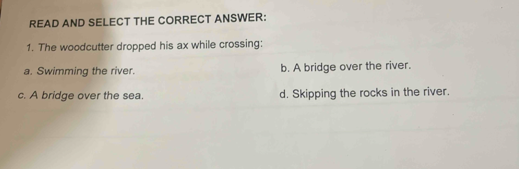 READ AND SELECT THE CORRECT ANSWER:
1. The woodcutter dropped his ax while crossing:
a. Swimming the river. b. A bridge over the river.
c. A bridge over the sea. d. Skipping the rocks in the river.