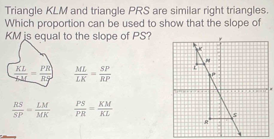 Triangle KLM and triangle PRS are similar right triangles.
Which proportion can be used to show that the slope of
l to the slope of PS?
 ML/LK = SP/RP 
x
 RS/SP = LM/MK   PS/PR = KM/KL 