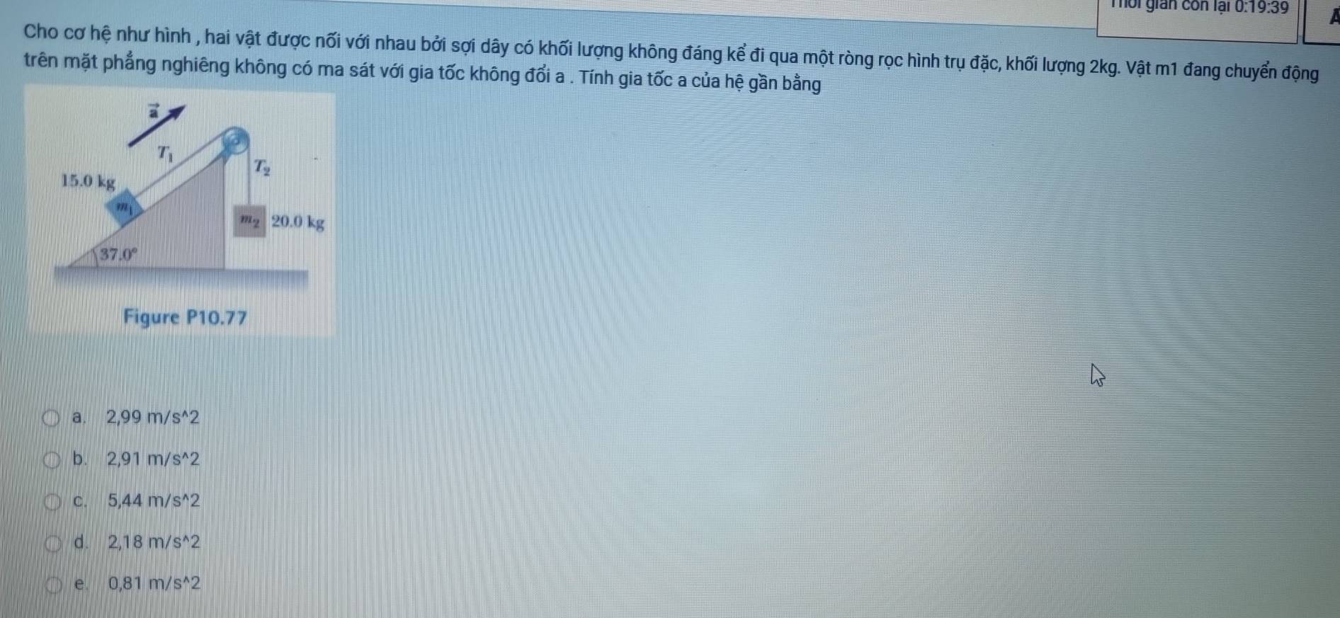 Tôi gián còn lại 0:19:39 I
Cho cơ hệ như hình , hai vật được nối với nhau bởi sợi dây có khối lượng không đáng kể đi qua một ròng rọc hình trụ đặc, khối lượng 2kg. Vật m1 đang chuyển động
trên mặt phẳng nghiêng không có ma sát với gia tốc không đổi a . Tính gia tốc a của hệ gần bằng
a. 2,99m/s^(wedge)2
b. 2,91m/s^(wedge)2
C. 5,44m/s^(wedge)2
d. 2,18m/s^(wedge)2
e. 0,81m/s^(wedge)2
