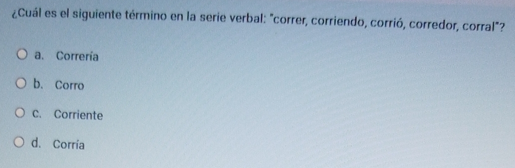 ¿Cuál es el siguiente término en la serie verbal: "correr, corriendo, corrió, corredor, corral"?
a. Correría
b. Corro
C. Corriente
d. Corría