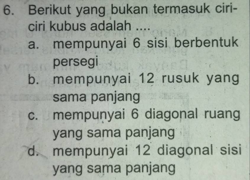 Berikut yang bukan termasuk ciri-
ciri kubus adalah ....
a. mempunyai 6 sisi berbentuk
persegi
b. mempunyai 12 rusuk yang
sama panjang
c. mempuṇyai 6 diagonal ruang
yang sama panjang
d. mempunyai 12 diagonal sisi
yang sama panjang