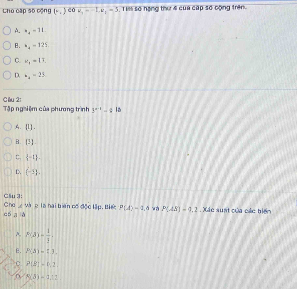 Cho cấp số cộng (u_n)COu_1=-1, u_2=5 Tim số hạng thứ 4 cua cặp số cộng trên.
A. u_4=11.
B. u_4=125.
C. u_4=17.
D. u_4=23. 
Câu 2:
Tập nghiệm của phương trình 3^(x-1)=9 là
A.  1.
B.  3.
C.  -1.
D.  -3. 
Câu 3:
Cho A và & là hai biến cố độc lập. Biết P(A)=0,6 và P(AB)=0,2. Xác suất của các biến
cố R là
A. P(B)= 1/3 .
B. P(B)=0.3.
C. P(B)=0,2.
D. P(B)=0,12.