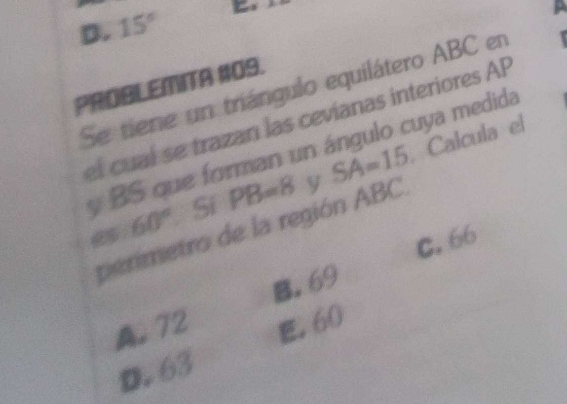 D. 15°
PROBLEMITA #09.
Se tiene un triángulo equilátero ABC en
el cual se trazan las cevíanas interiores AP
Calcula el
y BS que forman un ángulo cuya medida
6 60° Sí PB=8 y SA=15
perimetro de la región ABC.
C. 66
B. 69
A. 72 . 60
D. 63