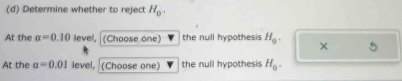 Determine whether to reject H_0. 
At the alpha =0.10 level, (Choose one) the null hypothesis H_0. × 
At the alpha =0.01 level, (Choose one) the null hypothesis H_0.