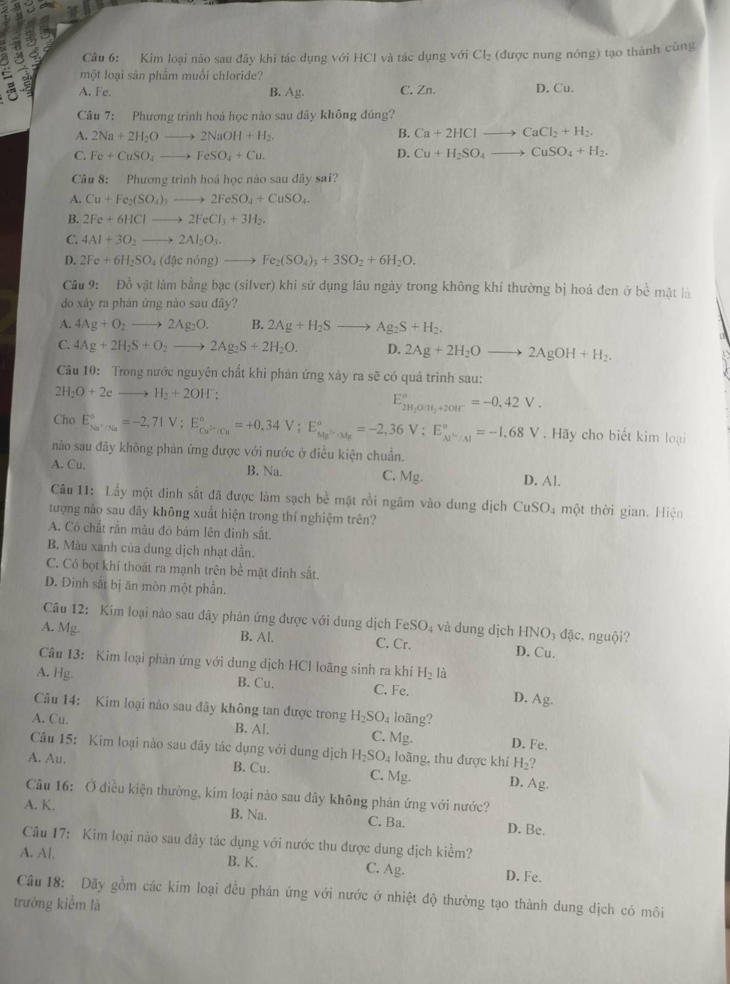 Kim loại nào sau đây khi tác dụng với HCI và tác dụng với Cl_2 (được nung nóng) tạo thành cùng
a một loại sản phẩm muối chloride?
A. Fe. B. Ag. C. Zn. D. Cu.
Câu 7: Phương trình hoá học nào sau dây không đúng?
A. 2Na+2H_2Oto 2NaOH+H_2. B. Ca+2HClto CaCl_2+H_2.
C. Fe+CuSO_4to FeSO_4+Cu. D. Cu+H_2SO_4to CuSO_4+H_2.
Câu 8: Phương trình hoá học nào sau đây sai?
A. Cu+Fe_2(SO_4)_3to 2FeSO_4+CuSO_4.
B. 2Fe+6HClto 2FeCl_3+3H_2.
C. 4Al+3O_2to 2Al_2O_3.
D. 2Fe+6H_2SO_4(dacnong)to Fe_2(SO_4)_3+3SO_2+6H_2O.
Câu 9: Đồ vật làm bằng bạc (silver) khi sử dụng lâu ngày trong không khí thường bị hoá đen ở be mǎt là
do xảy ra phản ứng nào sau đây?
A. 4Ag+O_2to 2Ag_2O. B. 2Ag+H_2Sto Ag_2S+H_2.
C. 4Ag+2H_2S+O_2to 2Ag_2S+2H_2O.
D. 2Ag+2H_2Oto 2AgOH+H_2.
Câu 10: Trong nước nguyên chất khi phản ứng xảy ra sẽ có quá trình sau:
2H_2O+2eto H_2+2OH^-
E_2H_2O/H_2+2OH^-^circ =-0,42V.
Cho E_Na^+/Na^circ =-2,71V;E_Cu^(2+)/Cu^circ =+0,34V;E_Mg^(2+)/Mg^circ =-2,36V;E_Al^(3+)/Al^circ =-1,68V. Hãy cho biết kim loại
nào sau đây không phản ứng được với nước ở điều kiện chuẩn.
B. Na.
A. Cu. C. Mg. D. Al.
Câu 11: Lấy một đinh sắt đã được làm sạch bề mặt rồi ngâm vào dung dịch ở CuSO_4 một thời gian. Hiện
tượng nào sau đây không xuất hiện trong thí nghiệm trên?
A. Có chất rắn màu đỏ bám lên đinh sắt.
B. Màu xanh của dung dịch nhạt dần.
C. Có bọt khí thoát ra mạnh trên bề mặt đinh sắt.
D. Đinh sắt bị ăn mòn một phần.
Câu 12: Kim loại nào sau đây phản ứng được với dung dịch F eSO_4 và dung dịch HNO_3 dặc, nguội?
A. Mg. C. Cr.
B. Al.
D. Cu.
Câu 13: Kim loại phản ứng với dung dịch HCl loãng sinh ra khí H_2 là
A. Hg. B. Cu.
C. Fe.
D. Ag.
Câu 14: Kim loại nào sau đây không tan được trong
A. Cu. H_2SO_4 loãng?
B. Al. C. Mg.
D. Fe.
Câu 15: Kim loại nào sau đây tác dụng với dung dịch H_2SO.
A. Au. 4 loãng, thu được khí H_2?
B. Cu. C. Mg.
D. Ag.
Câu 16: Ở điều kiện thường, kim loại nào sau đây không phản ứng với nước?
A. K. B. Na. C. Ba. D. Be.
Câu 17: Kim loại nào sau đây tác dụng với nước thu được dung dịch kiềm?
A. Al. C. Ag.
B. K.
D. Fe.
Câu 18: Dãy gồm các kim loại đều phản ứng với nước ở nhiệt độ thường tạo thành dung dịch có môi
trường kiểm là