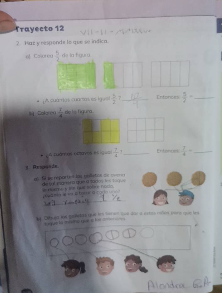 Trayecto 12 
2. Haz y responde lo que se indica. 
a) Colorea  5/2  de la figura. 
¿A cuántos cuartos es igual  5/2  ?_ Entonces  5/2 = _ 
b) Colorea  7/4  de la figura. 
A cuantas actavos es igual  7/4  ?_ 
Entonces  7/4 = _ 
3. Responde. 
a) Si se reparten las galletas de ovena 
de tal manera que a todos les toque 
lo mismo y sin que sobre nado. 
_ 
cuánto le va a tacar a cado uno? 
b) Dibuja las galletas que les tienen que dar a estos niños para que les 
togue lo mismo que a los anteriores