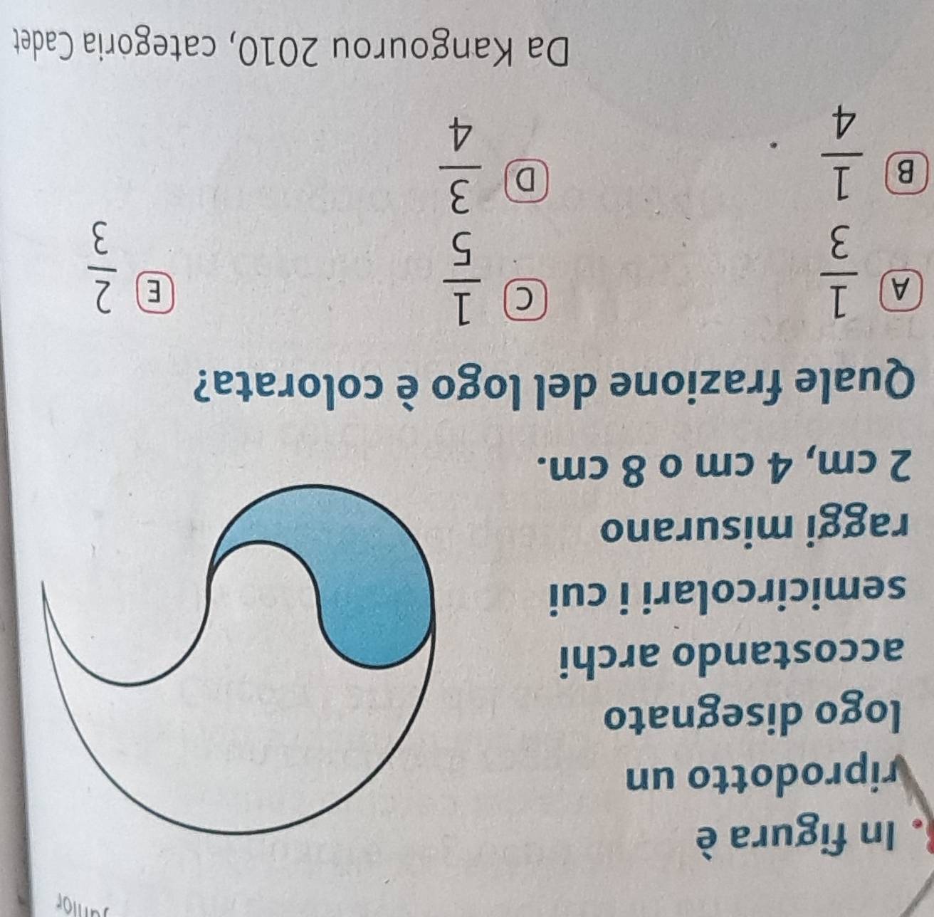 Janior
. In figura è
riprodotto un
logo disegnato
accostando archi
semicircolari i cui
raggi misurano
2 cm, 4 cm o 8 cm.
Quale frazione del logo è colorata?
A  1/3 
C  1/5 
E  2/3 
B  1/4 
D  3/4 
Da Kangourou 2010, categoria Cadet