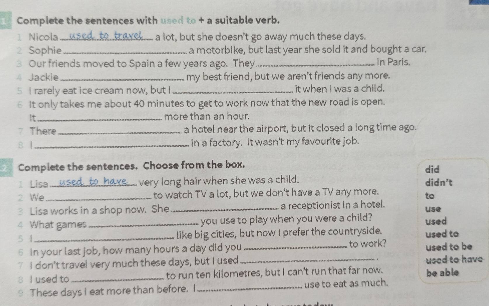 Complete the sentences with used to + a suitable verb.
1 Nicola _a lot, but she doesn't go away much these days.
2 Sophie _a motorbike, but last year she sold it and bought a car.
3 Our friends moved to Spain a few years ago. They_ in Paris.
4 Jackie_ my best friend, but we aren't friends any more.
5 I rarely eat ice cream now, but I_ it when I was a child.
6 It only takes me about 40 minutes to get to work now that the new road is open.
It_ more than an hour.
7 There_ a hotel near the airport, but it closed a long time ago.
8 1 _in a factory. It wasn't my favourite job.
2 Complete the sentences. Choose from the box.
did
1 Lisa __o very long hair when she was a child. didn't
2 We_ to watch TV a lot, but we don’t have a TV any more.
to
3 Lisa works in a shop now. She _a receptionist in a hotel. use
4 What games_ you use to play when you were a child?
used
5 1 _like big cities, but now I prefer the countryside.
used to
6 In your last job, how many hours a day did you_
to work?
used to be
7 I don't travel very much these days, but I used_
used to have
8 I used to _to run ten kilometres, but I can't run that far now. be able
9 These days I eat more than before. I _use to eat as much.