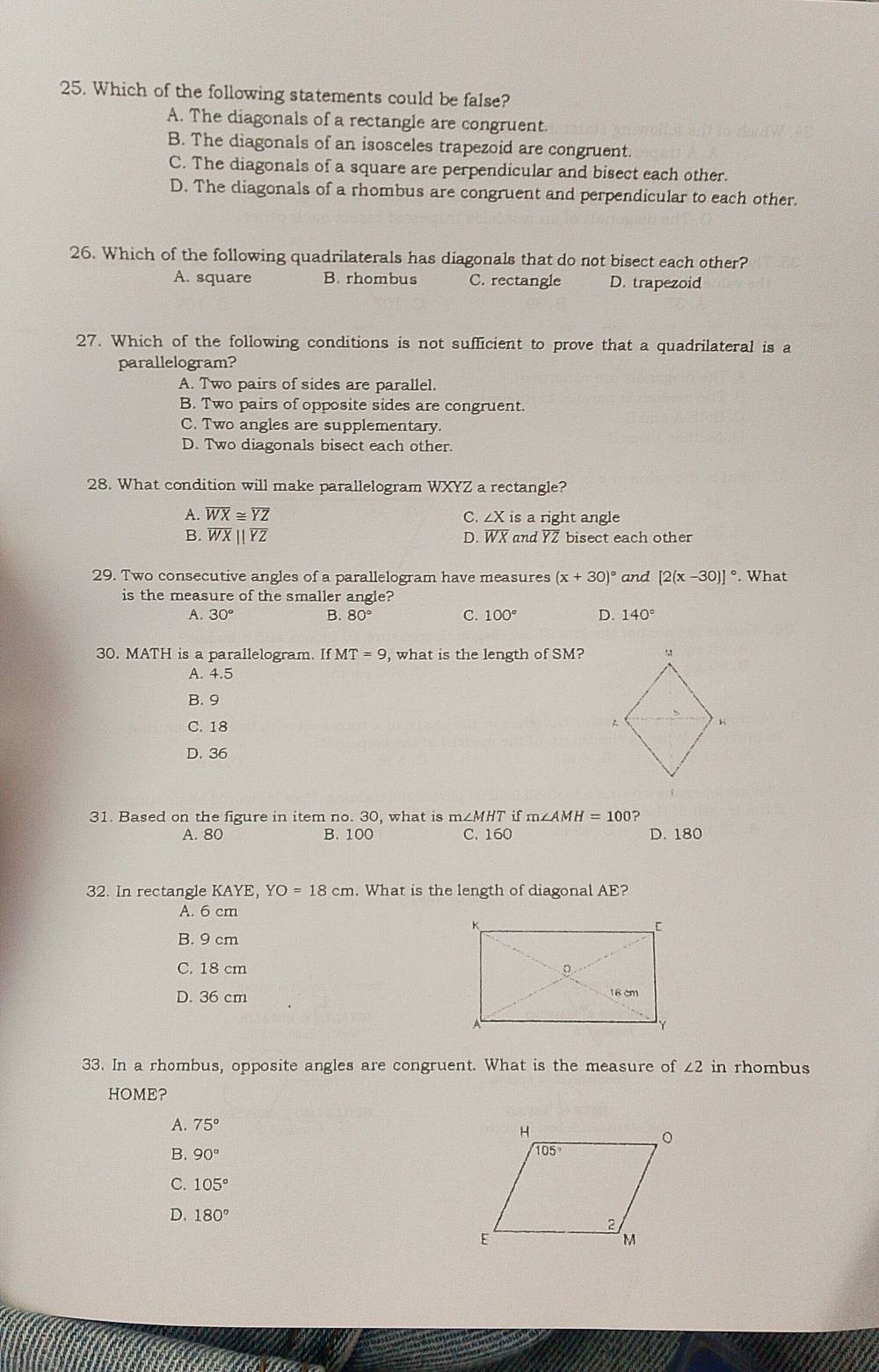 Which of the following statements could be false?
A. The diagonals of a rectangle are congruent.
B. The diagonals of an isosceles trapezoid are congruent.
C. The diagonals of a square are perpendicular and bisect each other.
D. The diagonals of a rhombus are congruent and perpendicular to each other.
26. Which of the following quadrilaterals has diagonals that do not bisect each other?
A. square B. rhombus C. rectangle D. trapezoid
27. Which of the following conditions is not sufficient to prove that a quadrilateral is a
parallelogram?
A. Two pairs of sides are parallel.
B. Two pairs of opposite sides are congruent.
C. Two angles are supplementary.
D. Two diagonals bisect each other.
28. What condition will make parallelogram WXYZ a rectangle?
A. overline WX≌ overline YZ C. ∠ X is a right angle
B. overline WXbeginvmatrix endvmatrix overline YZ D. overline WX and overline YZ bisect each other
29. Two consecutive angles of a parallelogram have measures (x+30)^circ  and [2(x-30)]^circ . What
is the measure of the smaller angle?
A. 30° B. 80° C. 100° D. 140°
30. MATH is a parallelogram. If MT=9 , what is the length of SM?
A. 4.5
B. 9
C. 18
D. 36
31. Based on the figure in item no. 30, what is m∠ MHT if m∠ AMH=100 ?
A. 80 B. 100 C. 160 D. 180
32. In rectangle KAYE. YO=18cm. What is the length of diagonal AE?
A. 6 cm
B. 9 cm
C. 18 cm
D. 36 cm 
33. In a rhombus, opposite angles are congruent. What is the measure of ∠ 2 in rhombus
HOME?
A. 75°
B. 90°
C. 105°
D. 180°