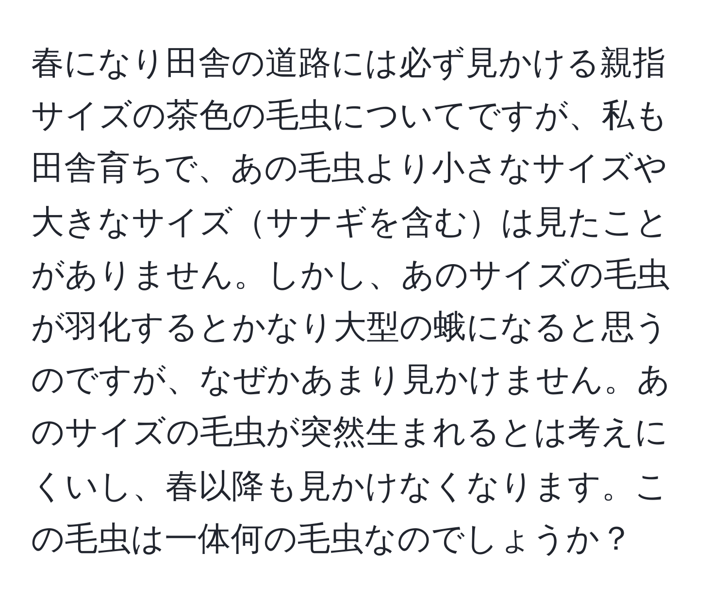 春になり田舎の道路には必ず見かける親指サイズの茶色の毛虫についてですが、私も田舎育ちで、あの毛虫より小さなサイズや大きなサイズサナギを含むは見たことがありません。しかし、あのサイズの毛虫が羽化するとかなり大型の蛾になると思うのですが、なぜかあまり見かけません。あのサイズの毛虫が突然生まれるとは考えにくいし、春以降も見かけなくなります。この毛虫は一体何の毛虫なのでしょうか？