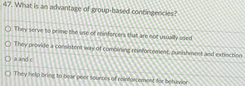 What is an advantage of group-based contingencies?
They serve to prime the use of reinforcers that are not usually used
They provide a consistent way of combining reinforcement, punishment and extinction
a and c
They help bring to bear peer sources of reinforcement for behavior