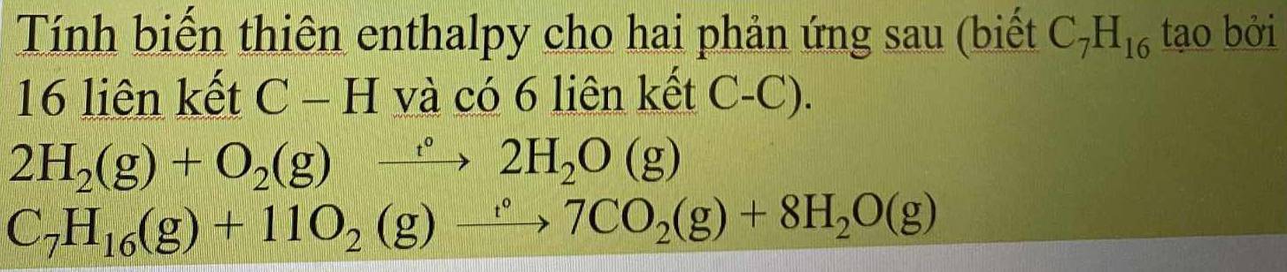 Tính biến thiên enthalpy cho hai phản ứng sau (biết C_7H_16 tạo bởi
16 liên kết C - H và có 6 liên kết C-C).
2H_2(g)+O_2(g)xrightarrow t°2H_2O(g)
C_7H_16(g)+11O_2(g)to 7CO_2(g)+8H_2O(g)