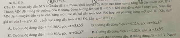 A. 0.18 N. B. J0, 125 N
Câu 15: Đoạn dây dẫn MN có chiều dài l=25cm khối lượng 15g được treo nằm ngang bằng hai dây mảnh AM, BN.
Thanh MN đặt trong từ trường đều B thắng đứng hướng lên với B=0.5 T Khi cho dòng điện I chạy qua, đoạn dây
MN dịch chuyển đến vị trí cân bằng mới, lúc đó hai dây treo AM, BN hợp với phương đứng một góc α. Xác định
giá trị của I và góc α , biết lực căng dây treo là 0, 18N. Lấy g=10m/s^2.
A. Cường độ dòng điện I=0.80A , góc alpha approx 33,56° B. Cường độ dòng điện I=0.32A góc alpha approx 66.37°
C. Cường độ dòng điện I=0.80A , góc alpha approx 65,37° D. Cường độ dòng điện I=0,32A , góe alpha approx 33.56°
mộ t điện trường đều, B thắng đứng, B=0.5T Người