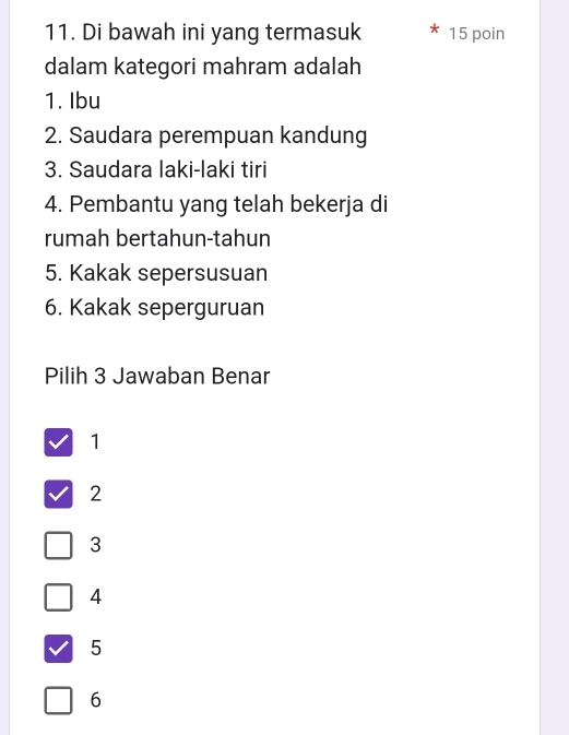 Di bawah ini yang termasuk 15 poin
dalam kategori mahram adalah
1. Ibu
2. Saudara perempuan kandung
3. Saudara laki-laki tiri
4. Pembantu yang telah bekerja di
rumah bertahun-tahun
5. Kakak sepersusuan
6. Kakak seperguruan
Pilih 3 Jawaban Benar
1
2
3
4
5
6