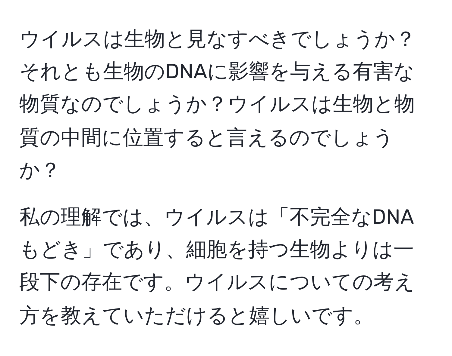 ウイルスは生物と見なすべきでしょうか？それとも生物のDNAに影響を与える有害な物質なのでしょうか？ウイルスは生物と物質の中間に位置すると言えるのでしょうか？

私の理解では、ウイルスは「不完全なDNAもどき」であり、細胞を持つ生物よりは一段下の存在です。ウイルスについての考え方を教えていただけると嬉しいです。