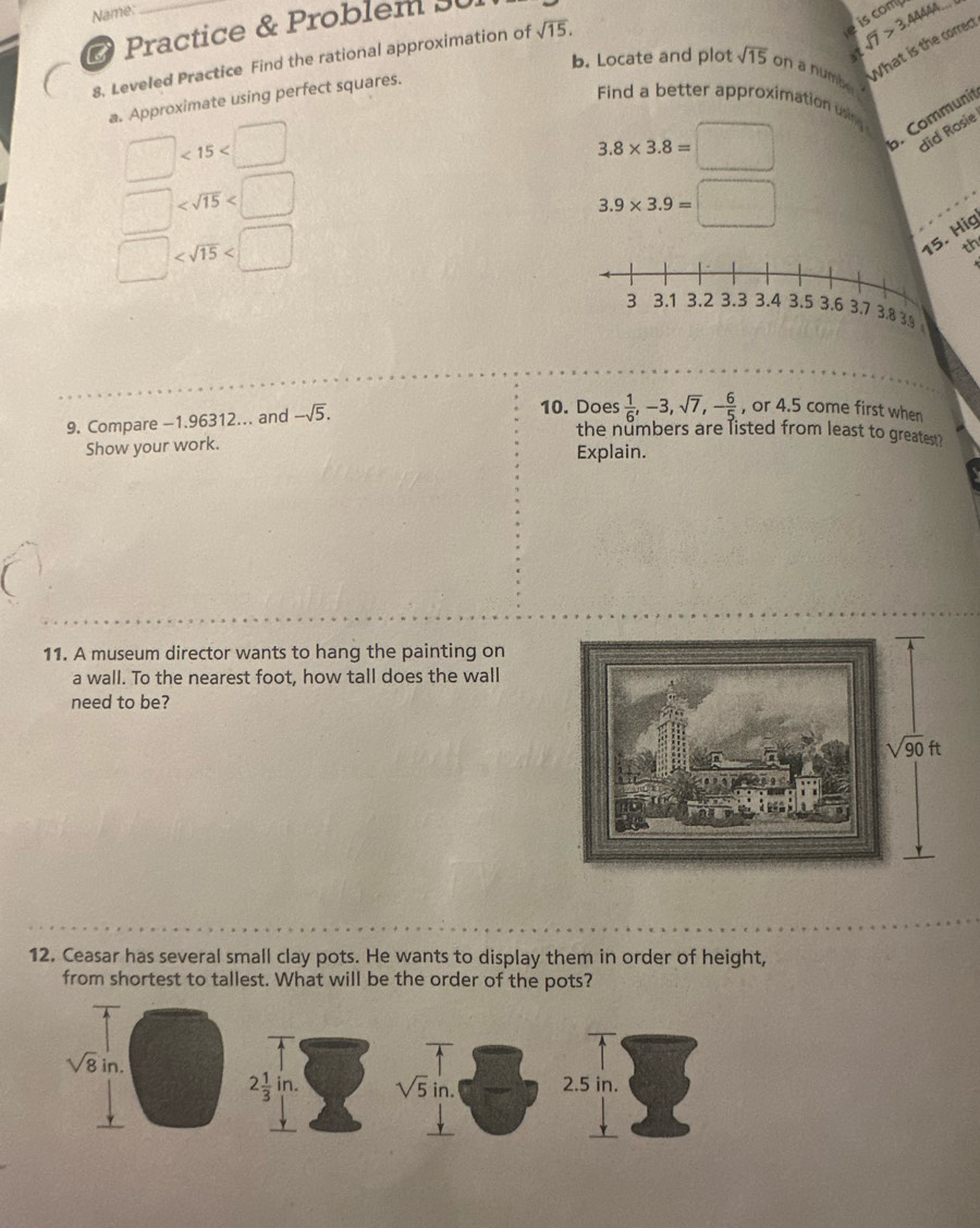 Name:
is comp
a sqrt(7)>3.4444
O Practice & Problem 30
b. Locate and plot sqrt(15) on a numb What is the correct
8, Leveled Practice Find the rational approximation of sqrt(15).
a. Approximate using perfect squares.
Find a better approximation usim
□ <15<□
3.8* 3.8=□. Communit
did Rosie
□
3.9* 3.9=□
□ . Hig
th
9. Compare -1.96312... and -sqrt(5). 10. Does  1/6 ,-3,sqrt(7),- 6/5  , or 4.5 come first when
the numbers are listed from least to greatest?
Show your work. Explain.
11. A museum director wants to hang the painting on
a wall. To the nearest foot, how tall does the wall
need to be?
12. Ceasar has several small clay pots. He wants to display them in order of height,
from shortest to tallest. What will be the order of the pots?