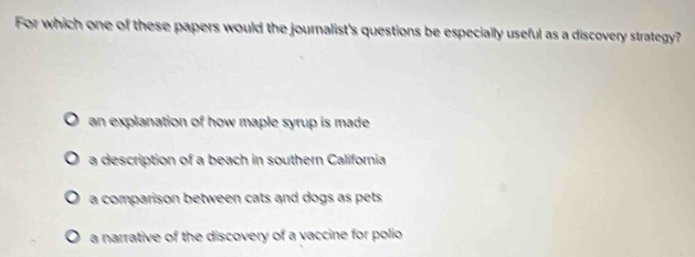 For which one of these papers would the journalist's questions be especially useful as a discovery strategy?
an explanation of how maple syrup is made
a description of a beach in southern California
a comparison between cats and dogs as pets
a narrative of the discovery of a vaccine for polio