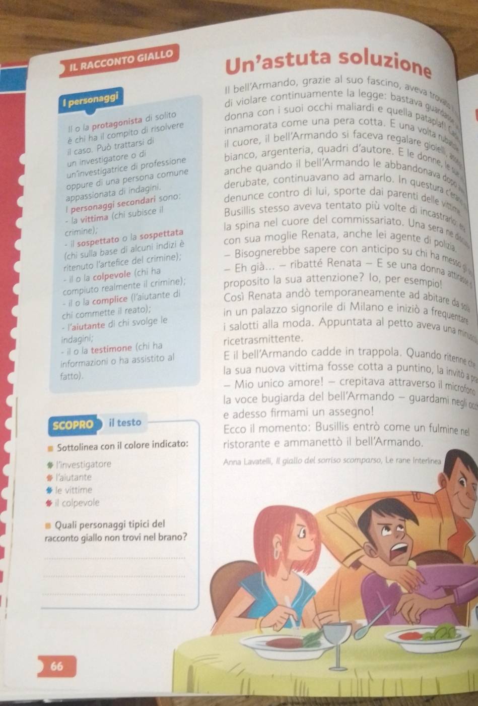 IL RACCONTO GIALLO
Un’astuta soluzione
Il bell'Armando, grazie al suo fascino, aveva trovate
I personaggi
di violare continuamente la legge: bastava guardaw 
Il o la protagonista di solito donna con i suoi occhi maliardi e quella pataplaf C
è chi ha il compito di risolvere
innamorata come una pera cotta. É una volta rubaa
il caso. Può trattarsi di
il cuore, il bell'Armando si faceva regalare gioielli, aw
un investigatore o di
un’investigatrice di professione bianco, argenteria, quadri d’autore. E le donne, le s
oppure di una persona comune anche quando il bell'Armando le abbandonava dopo 
appassionata di indagini.
derubate, continuavano ad amarlo. In questura ce
l personaggi secondari sono: denunce contro di lui, sporte dai parenti delle vittime
- la vittima (chi subisce il
Busillis stesso aveva tentato più volte di incastrardo e
crimine);
- il sospettato o la sospettata
la spina nel cuore del commissariato. Una sera ne d
(chi sulla base di alcuni indizi è con sua moglie Renata, anche lei agente di polizia
ritenuto l'artefice del crimine); ~ Bisognerebbe sapere con anticipo su chi ha messo g 
- il o la colpevole (chi ha
Eh già... - ribatté Renata - E se una donna attiras 
compiuto realmente il crimine); proposito la sua attenzione? lo, per esempio!
- il o la complice (l'aiutante di
Cosí Renata andò temporaneamente ad abitare da so
chi commette il reato);
in un palazzo signorile di Milano e inizió a frequentare
- l'aiutante di chi svolge le
i salotti alla moda. Appuntata al petto aveva una minu
indagini;
- il o la testimone (chi ha ricetrasmittente.
informazioni o ha assistito al E il bell'Armando cadde in trappola. Quando ritenne the
la sua nuova vittima fosse cotta a puntino, la invitò a pra
fatto). - Mio unico amore! - crepitava attraverso il microfon
la voce bugiarda del bell'Armando - guardami negli oc
e adesso firmami un assegno!
SCOPRO il testo
Ecco il momento: Busillis entrò come un fulmine nel
Sottolinea con il colore indicato: ristorante e ammanettò il bell'Armando.
l’investigatore Anna Lavatelli, II giallo del sorriso scomparso, Le rane Interlinea
l'aiutante
le vittime
il colpevole
Quali personaggi tipici del
racconto giallo non trovi nel brano?
_
_
_
_
66