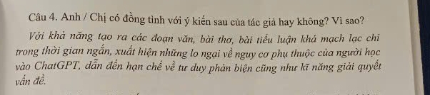 Anh / Chị có đồng tình với ý kiến sau của tác giả hay không? Vì sao? 
Với khả năng tạo ra các đoạn văn, bài thơ, bài tiểu luận khá mạch lạc chi 
trong thời gian ngắn, xuất hiện những lo ngại về nguy cơ phụ thuộc của người học 
vào ChatGPT, dẫn đến hạn chế về tư duy phản biện cũng như kĩ năng giải quyết 
vấn đề.