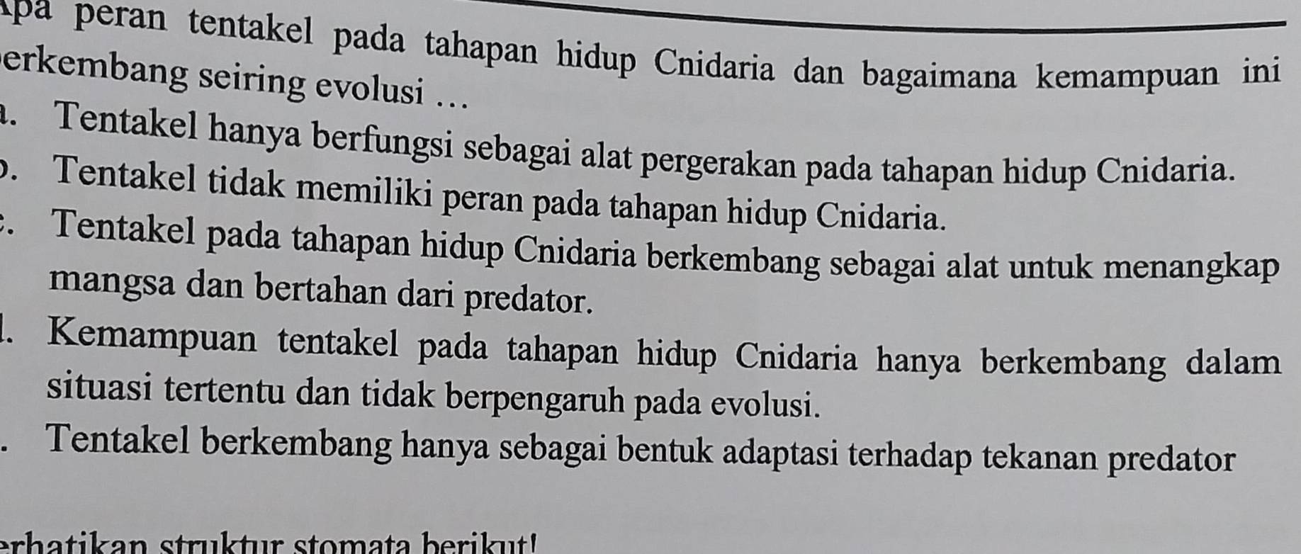 Apa peran tentakel pada tahapan hidup Cnidaria dan bagaimana kemampuan ini
erkembang seiring evolusi ...
a. Tentakel hanya berfungsi sebagai alat pergerakan pada tahapan hidup Cnidaria.
b. Tentakel tidak memiliki peran pada tahapan hidup Cnidaria.
c. Tentakel pada tahapan hidup Cnidaria berkembang sebagai alat untuk menangkap
mangsa dan bertahan dari predator.
l. Kemampuan tentakel pada tahapan hidup Cnidaria hanya berkembang dalam
situasi tertentu dan tidak berpengaruh pada evolusi.
. Tentakel berkembang hanya sebagai bentuk adaptasi terhadap tekanan predator
erhatikan struktur stomata berikut!