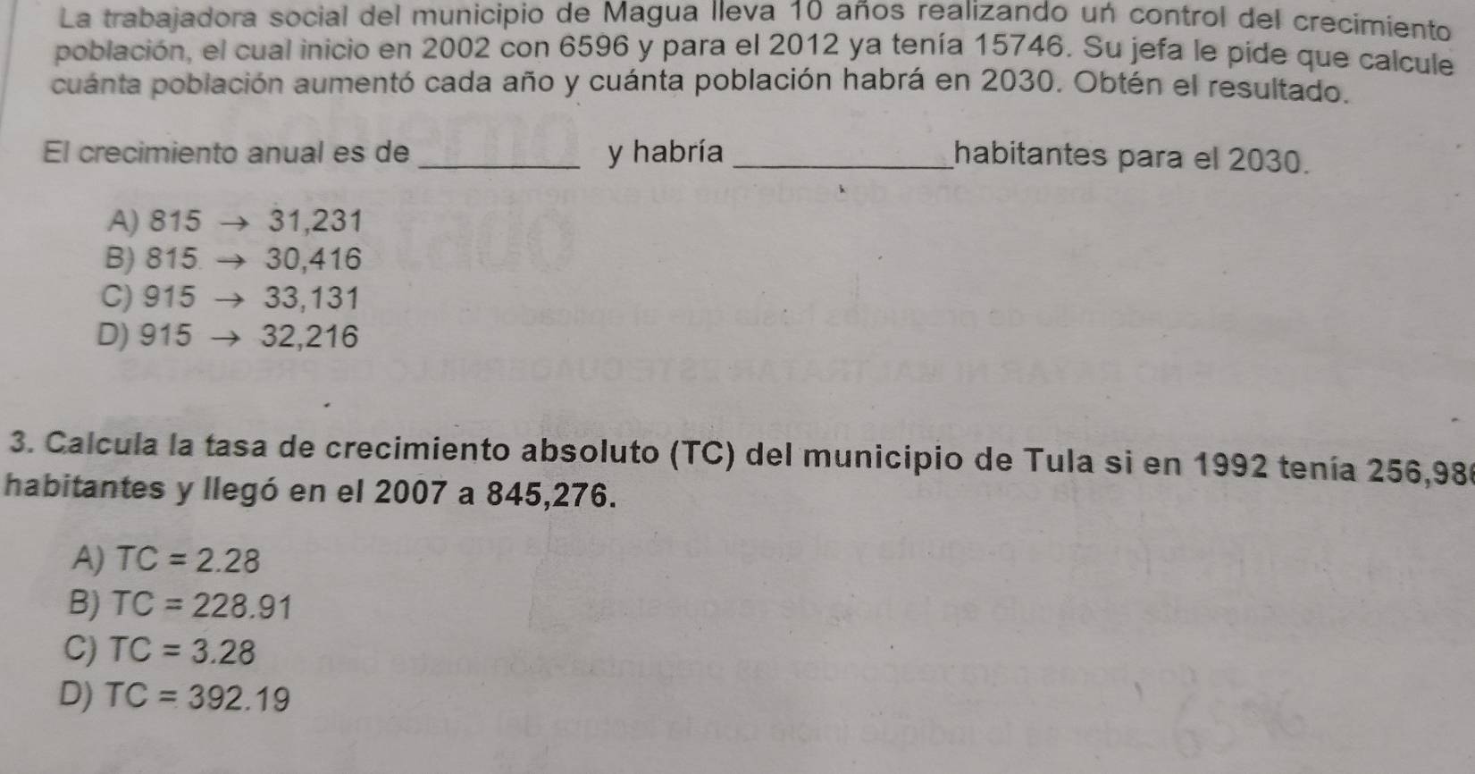 La trabajadora social del municipio de Magua lleva 10 años realizando un control del crecimiento
población, el cual inicio en 2002 con 6596 y para el 2012 ya tenía 15746. Su jefa le pide que calcule
cuánta población aumentó cada año y cuánta población habrá en 2030. Obtén el resultado.
El crecimiento anual es de_ y habría _habitantes para el 2030.
A) 815 31,231
B) 815 30,416
C) 915 33,131
D) 915 32,216
3. Calcula la tasa de crecimiento absoluto (TC) del municipio de Tula si en 1992 tenía 256,980
habitantes y llegó en el 2007 a 845,276.
A) TC=2.28
B) TC=228.91
C) TC=3.28
D) TC=392.19