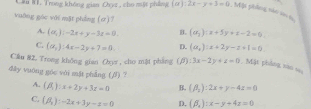 Cầu 81, Trong không gian Oxyz , cho mặt phẳng (α) : 2x-y+3=0 Một phẳng nào seo là
vuờng góc với mặt phẳng (α)?
A. (alpha _i):-2x+y-3z=0. B. (a_2):x+5y+z-2=0,
C. (alpha ,):4x-2y+7=0. (a_4):x+2y-z+1=0. 
D.
Câu 82. Trong không gian Oxyz , cho mặt phẳng (β): 3x-2y+z=0. Mặt pháng nào sa
đây vuông góc với mặt phẳng (β) ?
A. (beta _1):x+2y+3z=0
B. (beta _2):2x+y-4z=0
C. (beta _3):-2x+3y-z=0
D. (beta _4):x-y+4z=0