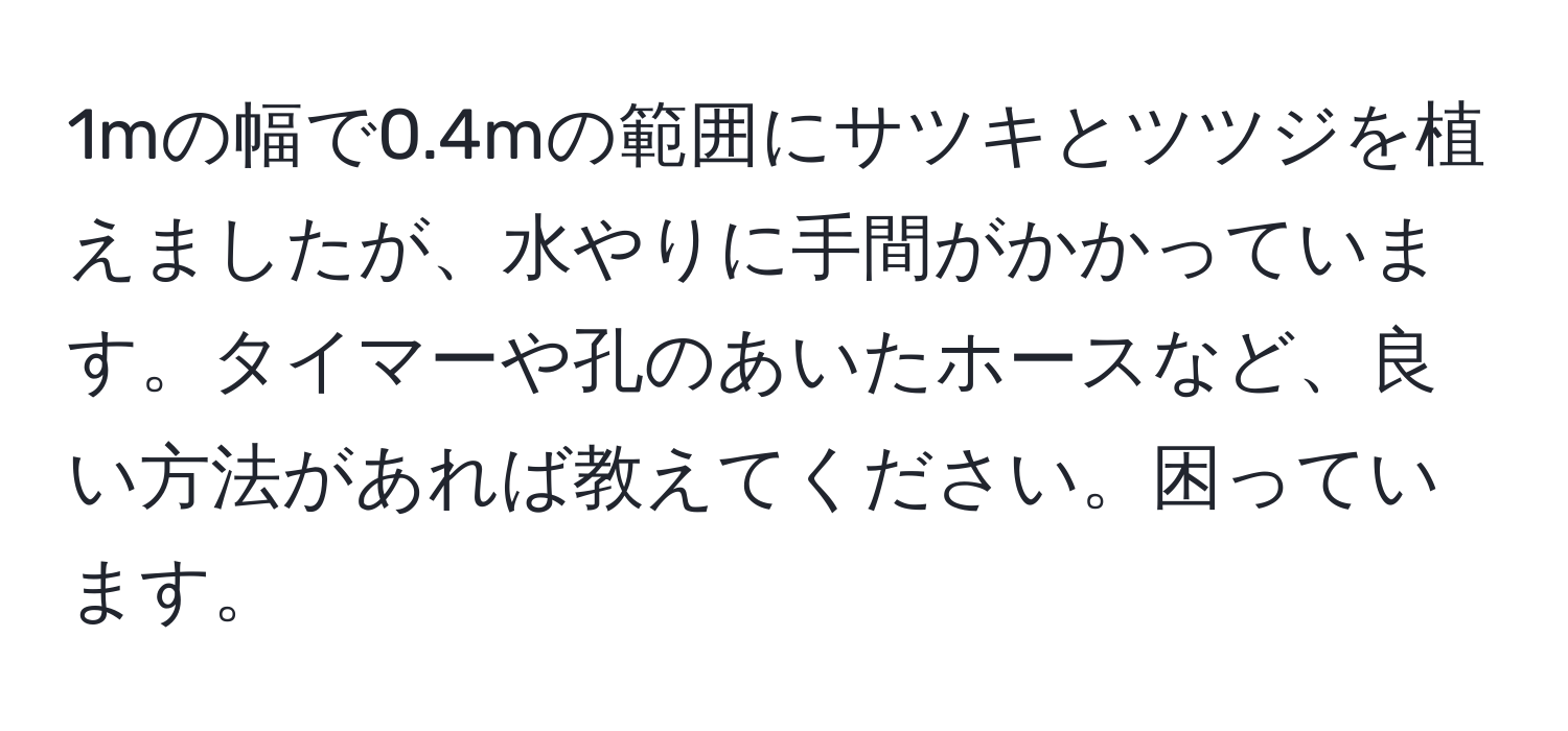 1mの幅で0.4mの範囲にサツキとツツジを植えましたが、水やりに手間がかかっています。タイマーや孔のあいたホースなど、良い方法があれば教えてください。困っています。