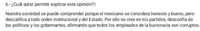 6.- ¿Cuál autor permite explicar esta opinión?₹ 
Nuestra sociedad se puede comprender porque el mexicano se considera honesto y bueno, pero 
descalifica a todo orden institucional y del Estado. Por ello no cree en los partidos, desconfía de 
los políticos y los gobernantes, afirmando que todos los empleados de la burocracia son corruptos.