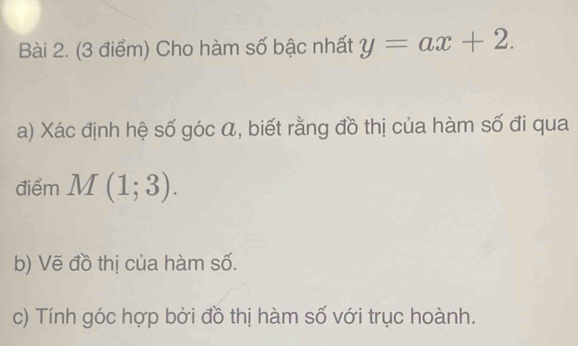 Cho hàm số bậc nhất y=ax+2. 
a) Xác định hệ số góc á, biết rằng đồ thị của hàm số đi qua 
điểm M(1;3). 
b) Vẽ đồ thị của hàm số. 
c) Tính góc hợp bởi đồ thị hàm số với trục hoành.